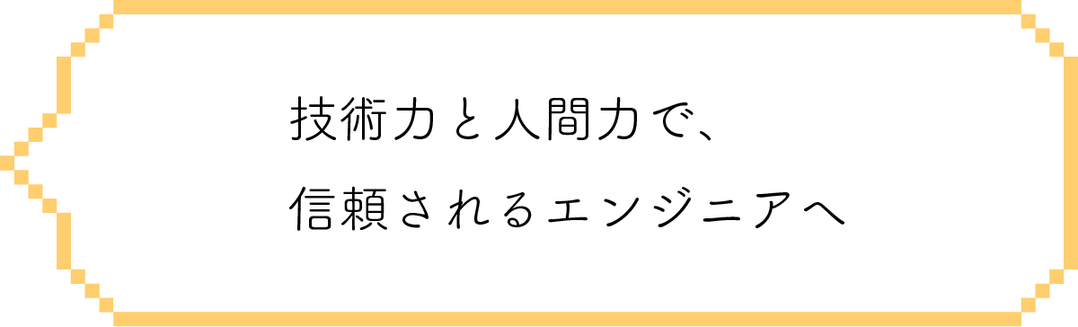 技術力と人間力で、信頼されるエンジニアへ
