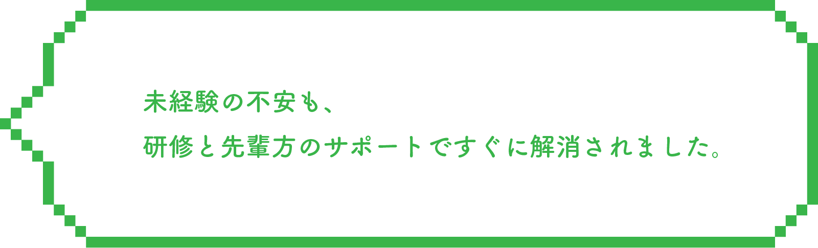 未経験の不安も、研修と先輩方のサポートですぐに解消されました。