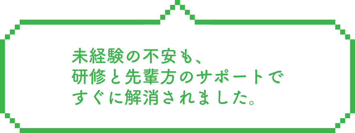 未経験の不安も、研修と先輩方のサポートですぐに解消されました。