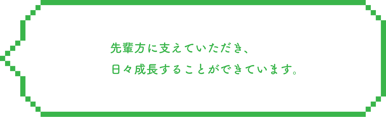 先輩方に支えていただき、日々成長することができています。