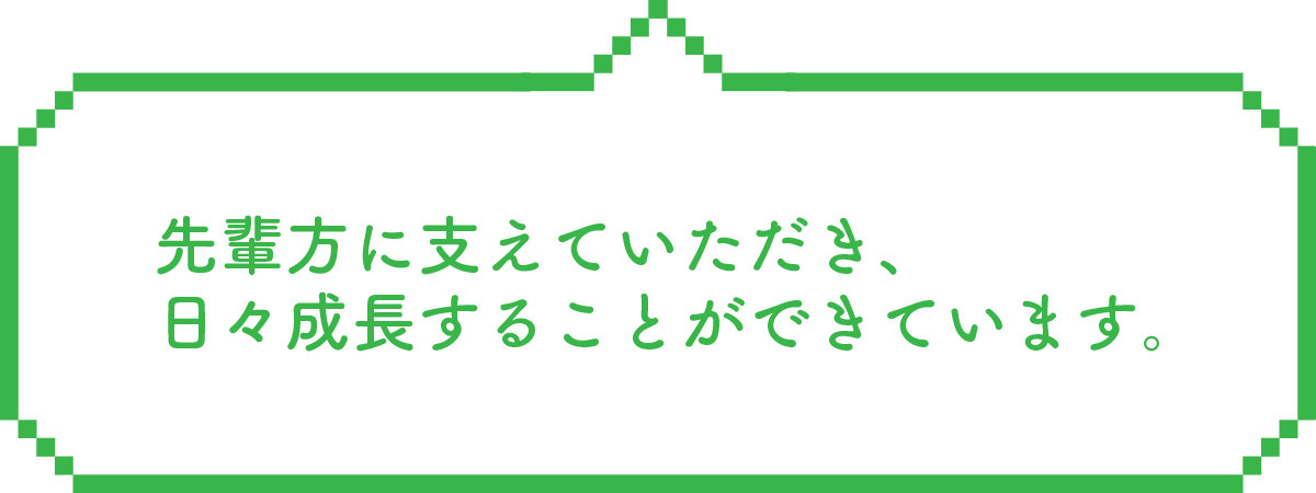 先輩方に支えていただき、日々成長することができています。