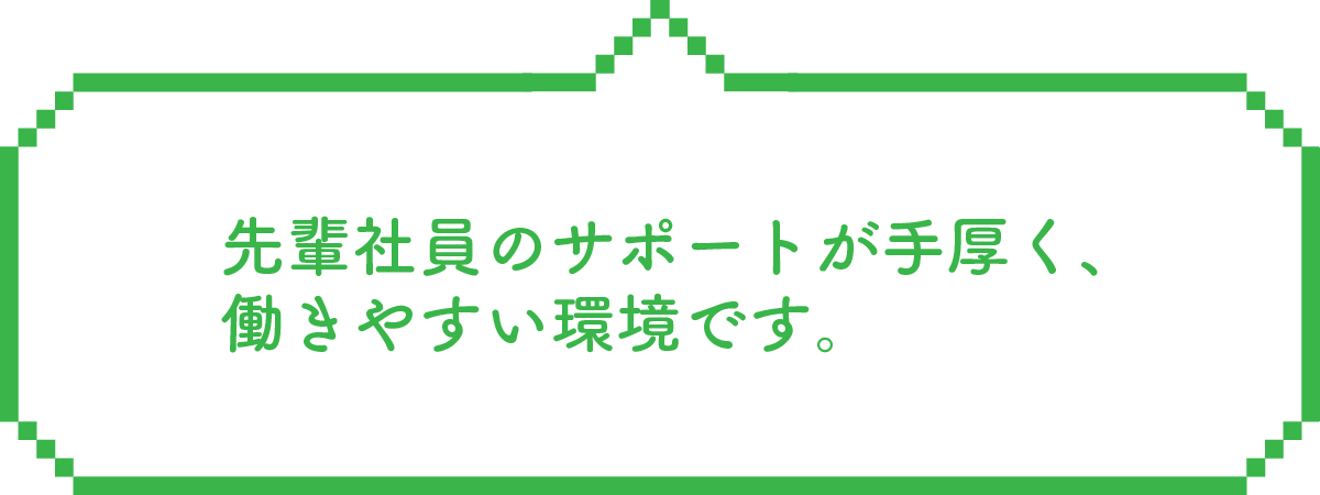 先輩社員のサポートが手厚く、働きやすい環境です。